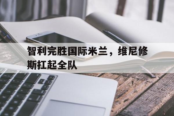 智利完胜国际米兰，维尼修斯扛起全队